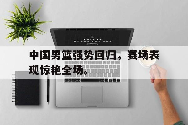 开云手机版登录入口-中国男篮强势回归，赛场表现惊艳全场。