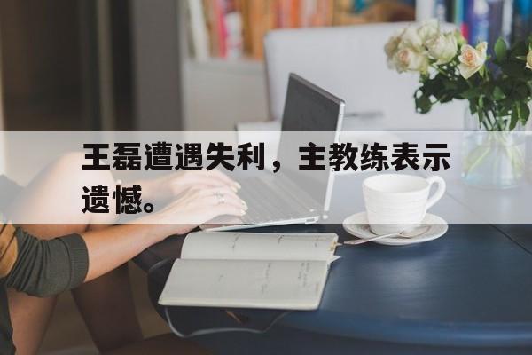 开云（中国）官方网站-王磊遭遇失利，主教练表示遗憾。