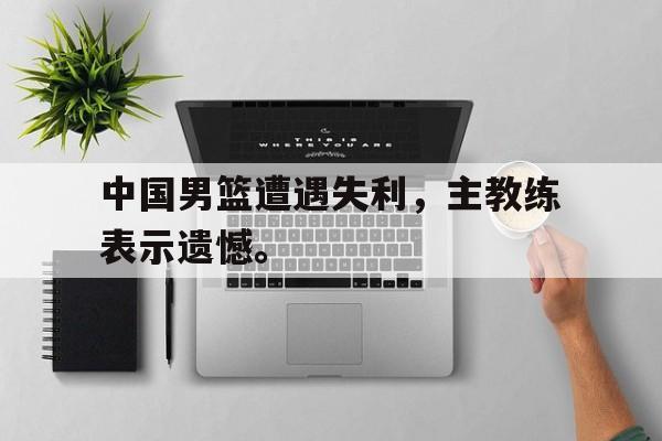 开云（中国）官方网站-中国男篮遭遇失利，主教练表示遗憾。
