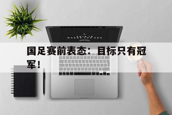 开云手机版登录入口-国足赛前表态：目标只有冠军！