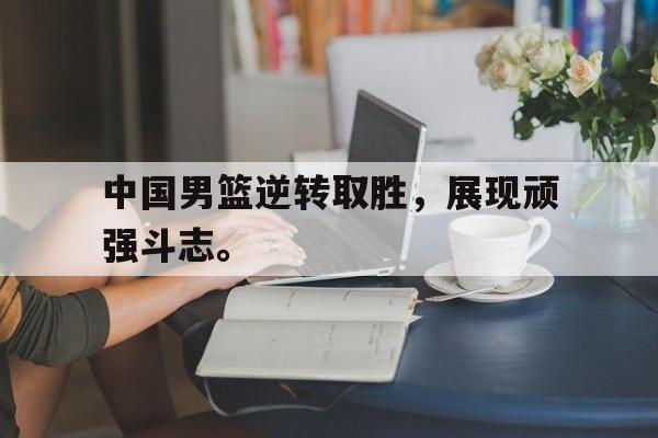 中国男篮逆转取胜，展现顽强斗志。