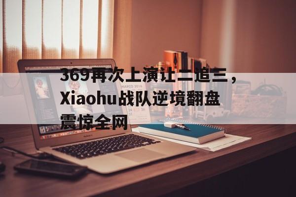 369再次上演让二追三，Xiaohu战队逆境翻盘震惊全网