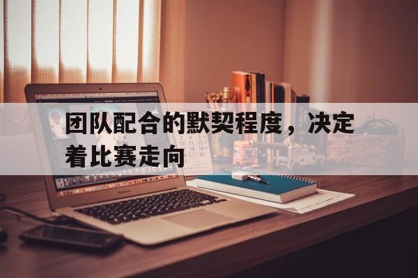 团队配合的默契程度，决定着比赛走向